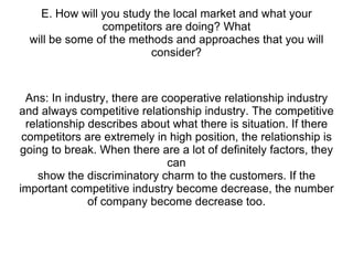 E. How will you study the local market and what your competitors are doing? What will be some of the methods and approaches that you will consider? Ans: In industry, there are cooperative relationship industry and always competitive relationship industry. The competitive relationship describes about what there is situation. If there competitors are extremely in high position, the relationship is going to break. When there are a lot of definitely factors, they can show the discriminatory charm to the customers. If the important competitive industry become decrease, the number of company become decrease too. 