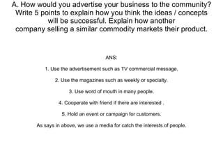 A. How would you advertise your business to the community? Write 5 points to explain how you think the ideas / concepts will be successful. Explain how another company selling a similar commodity markets their product. ANS: 1. Use the advertisement such as TV commercial message. 2. Use the magazines such as weekly or specialty. 3. Use word of mouth in many people. 4. Cooperate with friend if there are interested . 5. Hold an event or campaign for customers. As says in above, we use a media for catch the interests of people. 