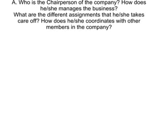 A. Who is the Chairperson of the company? How does he/she manages the business? What are the different assignments that he/she takes care off? How does he/she coordinates with other members in the company? 