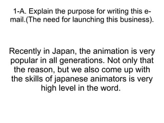 1-A. Explain the purpose for writing this e-mail.(The need for launching this business). Recently in Japan, the animation is very popular in all generations. Not only that the reason, but we also come up with the skills of japanese animators is very high level in the word.  