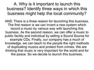 A. Why is it important to launch this business? Identify three ways in which this business might help the local community? ANS: There is a three reason for launching this business. The first reason is we can invent a new system which record a music by various way with launching this business. As the second reason, we can offer a music to public facility and individual by selling a Sound Sourse for example CDs. Finally, our company has a much of knowledge, we can teach to the people the right methods of duplicating musics and protect from crimes. We are thinking that music is very important for the world and for the peace. So we decide to launch this business. 