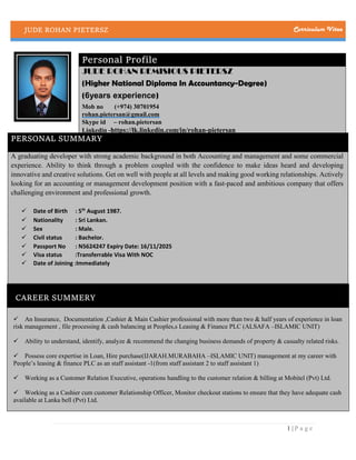 JUDE ROHAN PIETERSZ Curriculum Vitae
1 | P a g e
Personal Profile
JUDE ROHAN REMISIOUS PIETERSZ
(Higher National Diploma In Accountancy-Degree)
(6years experience)
Mob no (+974) 30701954
rohan.pietersan@gmail.com
Skype id – rohan.pietersan
Linkedin -https://lk.linkedin.com/in/rohan-pietersan
PERSONAL SUMMARY
A graduating developer with strong academic background in both Accounting and management and some commercial
experience. Ability to think through a problem coupled with the confidence to make ideas heard and developing
innovative and creative solutions. Get on well with people at all levels and making good working relationships. Actively
looking for an accounting or management development position with a fast-paced and ambitious company that offers
challenging environment and professional growth.
 Date of Birth : 5th
August 1987.
 Nationality : Sri Lankan.
 Sex : Male.
 Civil status : Bachelor.
 Passport No : N5624247 Expiry Date: 16/11/2025
 Visa status :Transferrable Visa With NOC
 Date of Joining :Immediately
CAREER SUMMERY

An Insurance, Documentation ,Cashier & Main Cashier professional with more than two & half years of experience in loan
risk management , file processing & cash balancing at Peoples,s Leasing & Finance PLC (ALSAFA –ISLAMIC UNIT) 
Ability to understand, identify, analyze & recommend the changing business demands of property & casualty related risks.
Possess core expertise in Loan, Hire purchase(IJARAH.MURABAHA –ISLAMIC UNIT) management at my career with
People’s leasing & finance PLC as an staff assistant -1(from staff assistant 2 to staff assistant 1)
Working as a Customer Relation Executive, operations handling to the customer relation & billing at Mobitel (Pvt) Ltd.
Working as a Cashier cum customer Relationship Officer, Monitor checkout stations to ensure that they have adequate cash
available at Lanka bell (Pvt) Ltd.
 