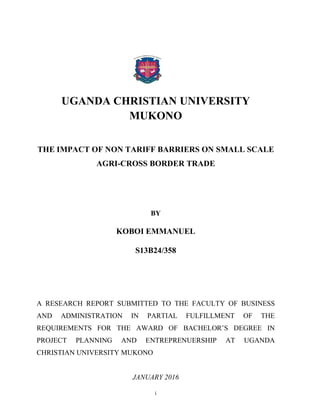 i
UGANDA CHRISTIAN UNIVERSITY
MUKONO
THE IMPACT OF NON TARIFF BARRIERS ON SMALL SCALE
AGRI-CROSS BORDER TRADE
BY
KOBOI EMMANUEL
S13B24/358
A RESEARCH REPORT SUBMITTED TO THE FACULTY OF BUSINESS
AND ADMINISTRATION IN PARTIAL FULFILLMENT OF THE
REQUIREMENTS FOR THE AWARD OF BACHELOR’S DEGREE IN
PROJECT PLANNING AND ENTREPRENUERSHIP AT UGANDA
CHRISTIAN UNIVERSITY MUKONO
JANUARY 2016
 