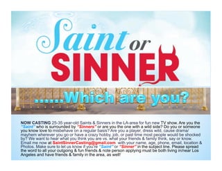 NOW CASTING 25-35 year-old Saints & Sinners in the LA-area for fun new TV show. Are you the
“Saint” who is surrounded by “Sinners” or are you the one with a wild side? Do you or someone
you know love to misbehave on a regular basis? Are you a player, dress wild, cause drama/
mayhem wherever you go or have a crazy hobby, job, or past time most people would be shocked
by? We want to hear what you think you are vs. what your friends & family think, say or know.
Email me now at SaintSinnerCasting@gmail.com with your name, age, phone, email, location &
Photos. Make sure to let us know if you’re “Saint” or “Sinner” in the subject line. Please spread
the word to all your outgoing & fun friends & note person applying must be both living in/near Los
Angeles and have friends & family in the area, as well!
 