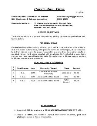 Curriculum Vitae
03.08.16
KSHITIJKUMAR ASHOKKUMAR MISHRA mishrakshitij143@gmail.com
B.E. (Electronics & Telecommunication) 73036 67414
Residential Address : 30, Navjeevan Seva Samiti, Pimpari Pada,
Near Queen Mary High School, Malad East,
Mumbai - 400 097, INDIA.
CAREER OBJECTIVES
To obtain a position in a growth oriented firm utilizing my strong organizational and
technical skills.
PERSONAL SKILLS
Comprehensive problem solving abilities, good verbal communication skills, ability to
deal with people diplomatically, willingness to learn new technologies, ability to bounce
back from failures, ability to accept responsibilities and deliver the desired results in
specified times. Hard worker coupled with smartness. Self motivated, a good team
member and have natural leadership traits. Strong believer in Karma. Always working
for Kaizen – continuous improvement.
QUALIFICATION & ACADEMICS
ACHIEVEMENTS
 Intern for SCADA department at RELIANCE INFRASTRUCTURE PVT. LTD..
 Trainee at BSNL and Certified Learned Professional for silver, gold and
platinum courses in Telecommunication.
S.
N.
Qualification Year University / Board Class Percent
1. B.E. 2016
Savitribai Phule Pune
University
Distinction 70.40
2. H.S.C. 2010 Maharashtra State Board First 62.33
3. S.S.C 2008 Maharashtra State Board
Higher
Second
58.15
 