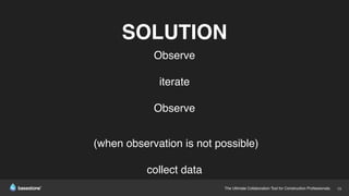 The Ultimate Collaboration Tool for Construction Professionals. 15
SOLUTION
Observe
iterate
Observe
(when observation is not possible)
collect data
 