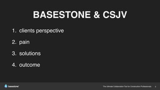 The Ultimate Collaboration Tool for Construction Professionals. 8
BASESTONE & CSJV
1. clients perspective
2. pain
3. solutions
4. outcome
 