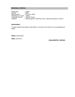 PERSONAL PROFILE
Nationality : Indian
Gender : Male
Date of Birth : 17th june 1995
Flexibility To Travel : 100%
Language Known : English,Telugu
Hobbies : Playing games, listening music, Capturing beauty of nature
Declaration:
I hereby declare that above information is correct to the best of my knowledge and
belief.
Place: Vijayawada
Date: 22/01/16
(PALAPARTHI SIVAJI)
 
