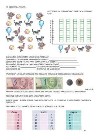 16- OBSERVE A FIGURA: 
A) COLORIR UM QUADRADINHO PARA CADA DESENHO IGUAL. 
B) QUANTOS GATOS TEM A MAIS QUE AS PETECAS? _____________________________ C) QUANTOS GATOS TEM A MENOS QUE AS BOLAS? ______________________________ D) QUANTAS BOLAS FALTAM PARA COMPLETAR UMA DEZENA? ______________________ E) QUANTAS GALINHAS FALTAM PARA COMPLETAR MEIA DÚZIA? ______________________ F) O NÚMERO DE _________________ É O DOBRO DO NÚMERO DE _________________ G) O NÚMERO DE _________________ É O TRIPLO DO NÚMERO DE __________________ 
17-(SARESP) NA BOLSA DA MAMÃE TEM TODAS AS CÉDULAS E MOEDAS DESENHADAS ABAIXO. 
ELA FOI À PADARIA E GASTOU TODAS ESSAS CÉDULAS E MOEDAS. QUANTO MAMÃE GASTOU NA PADARIA? ASSINALE COM UM X ONDE ESTÁ A RESPOSTA CERTA. A) SETE REAIS B) SETE REAIS E CINQUENTA CENTAVOS C) OITO REAIS D) OITO REAIS E CINQUENTA CENTAVOS 19-COMPLETE OS QUADROS ESCREVENDO OS NÚMEROS QUE FALTAM. 
20- 
 