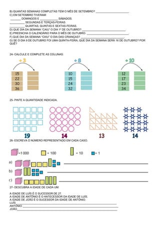 B) QUANTAS SEMANAS COMPLETAS TEM O MÊS DE SETEMBRO? ______________________. 
C) EM SETEMBRO TIVERAM: 
_______ DOMINGOS E ____________ SÁBADOS. 
__________ SEGUNDAS E TERÇAS-FEIRAS. 
__________ QUARTAS, QUINTAS E SEXTAS-FEIRAS. 
D) QUE DIA DA SEMANA “CAIU” O DIA 1º DE OUTUBRO? _____________________________. 
E) PREENCHA O CALENDÁRIO PARA O MÊS DE OUTUBRO. ____________________________. 
F) QUE DIA DA SEMANA “CAIU” O DIA DAS CRIANÇAS? _____________________________. 
G) SE O DIA 9 DE OUTUBRO FOI UMA QUINTA-FEIRA, QUE DIA DA SEMANA SERÁ 16 DE OUTUBRO? POR QUÊ? 
24- CALCULE E COMPLETE AS COLUNAS: 
25- PINTE A QUANTIDADE INDICADA. 
26- ESCREVA O NÚMERO REPRESENTADO EM CADA CASO. 
27- DESCUBRA A IDADE DE CADA UM: 
A IDADE DE LUÍS É O SUCESSOR DE 27. 
A IDADE DE ANTÔNIO É O ANTECESSOR DA IDADE DE LUÍS. 
A IDADE DE JOÃO É O SUCESSOR DA IDADE DE ANTÔNIO. 
LUÍS ___________________________________________________________________ 
ANTÔNIO ________________________________________________________________ 
JOÃO___________________________________________________________________ 
 