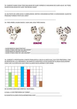 32- (SARESP) NUMA CAIXA TEM 8 BOLINHAS DE GUDE VERDES E 6 BOLINHAS DE GUDE AZUIS. AO TODO, QUANTAS BOLINHAS DE GUDE TEM NESSA CAIXA? _______________________________________________________________________ 33- NA FESTA DO JOÃO HAVIA 10 AMIGUINHOS. DEPOIS CHEGARAM OUTROS 12 CONVIDADOS. QUANTAS PESSOAS FORAM À FESTA DO JOÃO? _______________________________________________________________________ 34- TRÊS IRMÃS JOGAM DADOS. CADA UMA JOGA TRÊS DADOS. 
- QUEM MARCOU MAIS PONTOS? ______________________________________________ - QUEM ATINGIU METADE DE UMA DÚZIA? ______________________________________ - QUEM MARCOU MENOS PONTOS? ____________________________________________ - QUEM ATINGIU MAIS DE UMA DEZENA? _______________________________________ 35- (SARESP) A PROFESSORA IVANETE PERGUNTOU A SEUS ALUNOS QUAL SUA COR PREFERIDA. COM AS RESPOSTAS, ELA ORGANIZOU UM GRÁFICO E MOSTROU A ELES QUANTOS ALUNOS ESCOLHERAM CADA COR. ELA EXPLICOU QUE CINCO ALUNOS ESCOLHERAM A COR VERDE. 
DE ACORDO COM ESSE GRÁFICO, RESPONDA: A) QUAL A COR PREFERIDA DA TURMA? _________________________________________ B) QUANTOS ALUNOS ESCOLHERAM ESSA COR? ____________________________________  