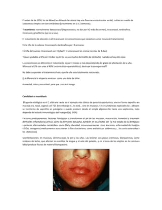Pruebas de dx: KOH, luz de Wood (en tiñas de la cabeza hay una fluorescencia de color verde), cultivo en medio de
Saboureau simple o en con antibiótico (crecimiento en 1 o 2 semanas).

Tratamiento: normalmente ketoconazol (hepatotoxico, no dar por VO más de un mes), itraconazol, terbinafina,
miconazol, grisafibrina (ya no se usa).

El tratamiento de elección es el itraconazol (en onicomicosis que necesitan varios meses de tratamiento)

En la tiña de la cabeza: itraconazol o terbinafina por 8 semanas

En tiña del cuerpo: itraconazol por 15 días?? + ketoconazol en crema (no más de 8 días)

Toques yodados al 1% por 15 dias es útil (si se usa mucho dermatitis de contacto) cuando no hay otra cosa

La onicomicosis es diferente el tratamiento es por 3 meses o más dependiendo del grado de afectación de la uña.
Bifonazol al 2% con urea al 40% (antimicótico+queratolitico), destruye la zona porosa??

No debe suspender el tratamiento hasta que la uña este totalmente restaurada.

() A diferencia la alopecia areata es como una bola de billar.

Humedad, calor y oscuridad: para que crezca el hongo




Candidiasis o monidiasis

 El agente etiológico es el C. albicans y este es el ejemplo más clásico de parasito oportunista, vive en forma saprofita en
mucosa ora, nasal, vaginal y el TGI. Sin embargo el…no está… sino en mucosas. En circunstancias especiales la c. albicans
se tranforma de saprofito en patógeno y puede producir desde el simple algodoncillo hasta una septicemia, todo
depende del estado inmunológico del huesped (ej. SIDA)

Factores predisponentes: factores fisiológicos q transforman el pH de las mucosas, maceración, humedad y traumatis
dermatitis inflamatorias previas como la dermatitis del pañal, también en los viejitos por la mal estado de la dentadura
y protesis, efermedades metabolicas como DM y obesidad, inmunosupresores como leucemia, enfermedad de Hodgkin
y SIDA, iatrogenia (medicamentos que alteran la flora bacteriana, como antibióticos sistémicos y …los corticosteroides y
los citotoxicos)

Manifestaciones: en mucosas, semimucosas, la piel y las uñas. Las lesiones son placas cremosas, blanquecinas, como
residuos de leche, que afectan los carrillos, la lengua y el velo del paladra, y en el caso de los viejitos en la comisura
labial produce fisuras de material blanquecino.
 