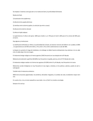 Se emplean 2 sistemas como guía de tx: los niveles de Clark y la profundidad de Breslow.

Niveles de Clark:

1) localización intra-epidermica

2) afección de las papilas dérmicas

3) interfase entre la dermis papilar y la reticular (ya entro a vasos)

4) afeccion de la dermis reticular

5) afecta el tejido adiposo

La supervivencia a 5 años es de aprox. 100% para niveles 1 y 2, 75% para el nivel 3, 60% para el 4 y menos del 40% para
el nivel 5.

Hay algunos q involucionan

La clasificación de Breslow se refiere a la profundidad de la lesión, las lesiones menores de 0.85mm son curables al 100%
, la superviviencia es de 93% entre 0.85 y 1.70 y entre 1.70 y 3.65 la sobrevivencia es solo del 38%.

La biopsia no aumenta el riesgo de metástasis, sin embargo no deben hacerse extirpaciones muy extensas si no se sabe
el dx. Se debe dejar 2mm de margen.

El melanoma lentigo maligno es el menos agresivo (10%) frecuencia en cara después de la 6ª década.

Melanoma de extensión superficial (40-60%) mas frecuente en espalda, piernas y de la 4ª-5ª década de la vida.

El melanoma maligno nodular es la forma mas agresiva (10-20%) entre 5ª y 6ª década, mas frecuente en el varon.

Melanomas acrales lentiginoso es muy frecuente en raza negra y mestizos, en las palmas y plantas, puede ser peri o
subungueal.

También está el melanoma amelanico.

ABCD de las lecciones pigmentadas: A) asimétrica, B) bordes irregulares, C) cambios de color, D) diámetro mayor de 6
mm.

En cuanto al tx, si es un tumor pequeño se saca todo; si es un Clark 3 se manda a oncología.

Siempre el tx será qx
 