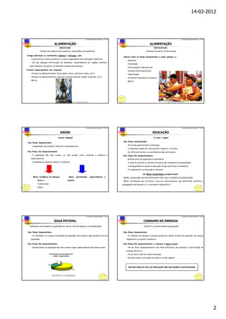 14-03-2012




                                                                                                 Contrastes no desenvolvimento – 9º Ano                                                                                      Contrastes no desenvolvimento – 9º Ano


                                 ALIMENTAÇÃO                                                                                                                              ALIMENTAÇÃO
                                             Subnutrição:                                                                                                                     Sobrenutrição:
                  Estado de carência nutricional por insuficiência de alimentos                                                                                       Consumo Excessivo de Nutrientes

- Atinge sobretudo os continentes Asiático e Africano, pois:
                                                                                                                                          - Afecta todos os Países Desenvolvidos e pode conduzir a:
    - A agricultura é pouco produtiva e é muito dependente das condições climáticas ;
                                                                                                                                              - Diabetes;
    - Há uma desigual distribuição de alimentos, especialmente em regiões instáveis
                                                                                                                                              - Obesidade;
    politicamente, em guerra ou sofrendo catástrofes naturais;
                                                                                                                                              - Perturbações respiratórias;
- Provoca (especialmente nas crianças):
                                                                                                                                              - Doenças Cardiovasculares;
    - Atrasos no desenvolvimento físico (peso, altura, estrutura óssea, etc.);                                                                - Hipertensão;
    - Atrasos no desenvolvimento cognitivo (atrasos mentais, lesões cerebrais, etc.);
                                                                                                                                              - Acidentes Vasculares Cerebrais;
    - Morte;                                                                                                                                  - Morte;




                                                                   Fig. 1 – Um exemplo de subnutrição                                                                                          Fig. 2 – Um exemplo de sobrenutrição




                                                                                                 Contrastes no desenvolvimento – 9º Ano                                                                                      Contrastes no desenvolvimento – 9º Ano


                                              SAÚDE                                                                                                                         EDUCAÇÃO
                                            Acesso desigual                                                                                                                   O rumo a seguir
                                                                                                                                          - Nos Países Desenvolvidos:
 - Nos Países Desenvolvidos:
                                                                                                                                              - Há acesso generalizado à educação;
     - A população tem acesso a médicos e medicamentos;
                                                                                                                                              - A esperança média de vida escolar é superior a 14 anos;
- Nos Países Em Desenvolvimento:                                                                                                              - As infra-estruturas e os professores são suficientes;
     - A população não tem acesso, ou tem acesso muito reduzido a médicos e                                                               - Nos Países Em Desenvolvimento:
     medicamentos;                                                                                                                            - Grande parte da população é analfabeta;
     - A assistência materno-infantil é reduzida;                                                                                             - A rede de escolas e o sistema de ensino não responde às necessidades;
                                                                                                                                              - A desigualdade no acesso à educação atinge sobretudo as mulheres;
                                                                                                                                              - O investimento na educação é reduzido;

                                                                                                                                                                   Um Maior Investimento proporcionará:
      - Maior incidência de doenças:                       - Maior mortalidade, especialmente a                                           - Melhor preparação dos habitantes para lidar com os desafios da globalização;
           - Malária;                                      infantil:                                                                      - Maior informação que facilitará o uso de contraceptivos, que permitirão controlar a
           - Tuberculose;                                                                                                                 propagação das doenças e o crescimento demográfico;
           - SIDA;
           -…




                                                                                                 Contrastes no desenvolvimento – 9º Ano                                                                                      Contrastes no desenvolvimento – 9º Ano


                                 ÁGUA POTÁVEL                                                                                                                      CONSUMO DE ENERGIA
    Influencia directamente a qualidade de vida ao nível da higiene e da alimentação                                                                               Conforto e produtividade da população

 - Nos Países Desenvolvidos:                                                                                                              - Nos Países Desenvolvidos:
     - A totalidade, ou a quase totalidade da população tem acesso a água potável com boa                                                     - O consumo de energia é elevado graças às várias formas de aquisição de energia
     qualidade;                                                                                                                               disponíveis e ao poder económico;

- Nos Países Em Desenvolvimento:                                                                                                          - Nos Países Em Desenvolvimento o consumo é baixo porque:
     - Grande parte da população não tem acesso a água, especialmente nas áreas rurais;                                                       - Há um fraco desenvolvimento das infra-estruturas de produção e distribuição de
                                                                                                                                              energia eléctrica;
                            Percentagem da população sem                                                                                      - Há um baixo nível de industrialização;
                                acesso a água potável
                                                                                                                                              - Persiste ainda a utilização de lenha e carvão vegetal;
                                       7%    2%

                          28%

                                                                                                                                                NOS PED CERCA DE 20% DA POPULAÇÃO NÃO TEM ACESSO A ELECTRICIDADE
                                                                  63%



                                Ásia    África    A.L.Caraíbas   Europa




                                                                                                                                                                                                                                                                      2
 