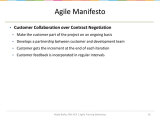 10
Agile Manifesto
 Customer Collaboration over Contract Negotiation
 Make the customer part of the project on an ongoing basis
 Develops a partnership between customer and development team
 Customer gets the increment at the end of each iteration
 Customer feedback is incorporated in regular intervals
Majid Rafiq, PMI-ACP | Agile Training Workshop
 