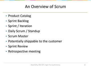 An Overview of Scrum
 Product Catalog
 Sprint Backlog
 Sprint / Iteration
 Daily Scrum / Standup
 Scrum Master
 Potentially shippable to the customer
 Sprint Review
 Retrospective meeting
15Majid Rafiq, PMI-ACP | Agile Training Workshop
 