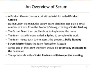 16
An Overview of Scrum
 A Product Owner creates a prioritized wish list called Product
Catalog
 During Sprint Planning, the Scrum Team identifies and pulls a small
number of items from the Product Catalog, creating a Sprint Backlog
 The Scrum Team then decides how to implement the items
 The team has a timebox, called a Sprint, to complete its work
 The team meets each day to assess the progress, Daily Standup
 Scrum Master keeps the team focused on its goals
 At the end of the sprint the work should be potentially shippable to
the customer
 The sprint ends with a Sprint Review and Retrospective meeting
Majid Rafiq, PMI-ACP | Agile Training Workshop
 