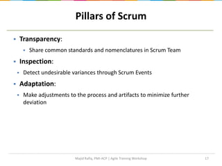17
Pillars of Scrum
 Transparency:
 Share common standards and nomenclatures in Scrum Team
 Inspection:
 Detect undesirable variances through Scrum Events
 Adaptation:
 Make adjustments to the process and artifacts to minimize further
deviation
Majid Rafiq, PMI-ACP | Agile Training Workshop
 