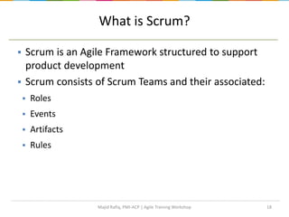 18
What is Scrum?
 Scrum is an Agile Framework structured to support
product development
 Scrum consists of Scrum Teams and their associated:
 Roles
 Events
 Artifacts
 Rules
Majid Rafiq, PMI-ACP | Agile Training Workshop
 