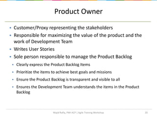 20
Product Owner
 Customer/Proxy representing the stakeholders
 Responsible for maximizing the value of the product and the
work of Development Team
 Writes User Stories
 Sole person responsible to manage the Product Backlog
 Clearly express the Product Backlog Items
 Prioritize the items to achieve best goals and missions
 Ensure the Product Backlog is transparent and visible to all
 Ensures the Development Team understands the items in the Product
Backlog
Majid Rafiq, PMI-ACP | Agile Training Workshop
 