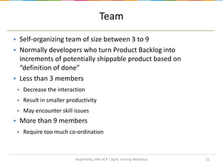 21
 Self-organizing team of size between 3 to 9
 Normally developers who turn Product Backlog into
increments of potentially shippable product based on
“definition of done”
 Less than 3 members
 Decrease the interaction
 Result in smaller productivity
 May encounter skill issues
 More than 9 members
 Require too much co-ordination
Team
Majid Rafiq, PMI-ACP | Agile Training Workshop
 