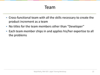22
Team
 Cross-functional team with all the skills necessary to create the
product increment as a team
 No titles for the team members other than “Developer”
 Each team member chips in and applies his/her expertise to all
the problems
Majid Rafiq, PMI-ACP | Agile Training Workshop
 