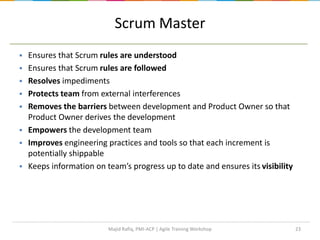 23
Scrum Master
 Ensures that Scrum rules are understood
 Ensures that Scrum rules are followed
 Resolves impediments
 Protects team from external interferences
 Removes the barriers between development and Product Owner so that
Product Owner derives the development
 Empowers the development team
 Improves engineering practices and tools so that each increment is
potentially shippable
 Keeps information on team’s progress up to date and ensures its visibility
Majid Rafiq, PMI-ACP | Agile Training Workshop
 