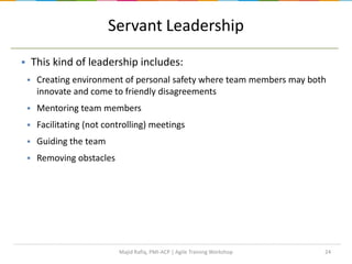 24
Servant Leadership
 This kind of leadership includes:
 Creating environment of personal safety where team members may both
innovate and come to friendly disagreements
 Mentoring team members
 Facilitating (not controlling) meetings
 Guiding the team
 Removing obstacles
Majid Rafiq, PMI-ACP | Agile Training Workshop
 