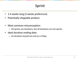 Sprint
• 1-4 weeks long (2 weeks preference)
• Potentially shippable product
• Most common misconception:
– All sprints are iterations, but all iterations are not sprints
• Ideal iteration ending date:
– An iteration should not end on a Friday
26Majid Rafiq, PMI-ACP | Agile Training Workshop
 
