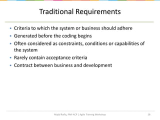 28
Traditional Requirements
 Criteria to which the system or business should adhere
 Generated before the coding begins
 Often considered as constraints, conditions or capabilities of
the system
 Rarely contain acceptance criteria
 Contract between business and development
Majid Rafiq, PMI-ACP | Agile Training Workshop
 