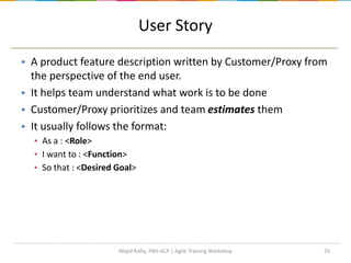 29
User Story
 A product feature description written by Customer/Proxy from
the perspective of the end user.
 It helps team understand what work is to be done
 Customer/Proxy prioritizes and team estimates them
 It usually follows the format:
▪ As a : <Role>
▪ I want to : <Function>
▪ So that : <Desired Goal>
Majid Rafiq, PMI-ACP | Agile Training Workshop
 