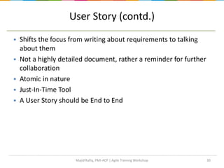 30
User Story (contd.)
 Shifts the focus from writing about requirements to talking
about them
 Not a highly detailed document, rather a reminder for further
collaboration
 Atomic in nature
 Just-In-Time Tool
 A User Story should be End to End
Majid Rafiq, PMI-ACP | Agile Training Workshop
 