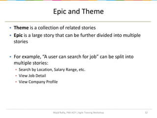 32
Epic and Theme
 Theme is a collection of related stories
 Epic is a large story that can be further divided into multiple
stories
 For example, “A user can search for job” can be split into
multiple stories:
▪ Search by Location, Salary Range, etc.
▪ View Job Detail
▪ View Company Profile
Majid Rafiq, PMI-ACP | Agile Training Workshop
 