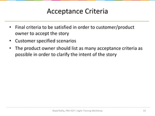 Acceptance Criteria
• Final criteria to be satisfied in order to customer/product
owner to accept the story
• Customer specified scenarios
• The product owner should list as many acceptance criteria as
possible in order to clarify the intent of the story
Majid Rafiq, PMI-ACP | Agile Training Workshop 33
 