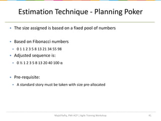 Estimation Technique - Planning Poker
41
 The size assigned is based on a fixed pool of numbers
 Based on Fibonacci numbers
 0 1 1 2 3 5 8 13 21 34 55 98
 Adjusted sequence is:
 0 ½ 1 2 3 5 8 13 20 40 100 α
 Pre-requisite:
 A standard story must be taken with size pre-allocated
Majid Rafiq, PMI-ACP | Agile Training Workshop
 