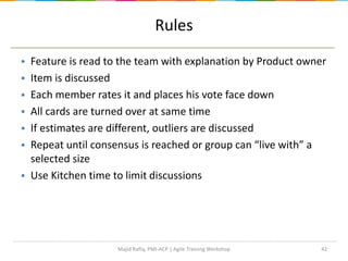 42
Rules
 Feature is read to the team with explanation by Product owner
 Item is discussed
 Each member rates it and places his vote face down
 All cards are turned over at same time
 If estimates are different, outliers are discussed
 Repeat until consensus is reached or group can “live with” a
selected size
 Use Kitchen time to limit discussions
Majid Rafiq, PMI-ACP | Agile Training Workshop
 
