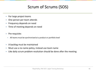 Scrum of Scrums (SOS)
48
 For large project teams
 One person per team attends
 Frequency depends on need
 Time of meeting depends on need
 Pre-requisite:
 All teams must be synchronized at a product or portfolio level
 A backlog must be maintained
 Must use a no name policy, instead use team name
 Like daily scrum problem resolution should be done after the meeting
Majid Rafiq, PMI-ACP | Agile Training Workshop
 