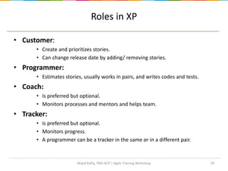Roles in XP
• Customer:
• Create and prioritizes stories.
• Can change release date by adding/ removing stories.
• Programmer:
• Estimates stories, usually works in pairs, and writes codes and tests.
• Coach:
• Is preferred but optional.
• Monitors processes and mentors and helps team.
• Tracker:
• Is preferred but optional.
• Monitors progress.
• A programmer can be a tracker in the same or in a different pair.
59Majid Rafiq, PMI-ACP | Agile Training Workshop
 