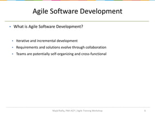 6
Agile Software Development
 What is Agile Software Development?
 Iterative and incremental development
 Requirements and solutions evolve through collaboration
 Teams are potentially self-organizing and cross-functional
Majid Rafiq, PMI-ACP | Agile Training Workshop
 