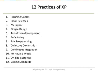 1. Planning Games
2. Small Releases
3. Metaphor
4. Simple Design
5. Test-driven development
6. Refactoring
7. Pair Programming
8. Collective Ownership
9. Continuous Integration
10. 40-Hours a Week
11. On-Site Customer
12. Coding Standards
60
12 Practices of XP
Majid Rafiq, PMI-ACP | Agile Training Workshop
 