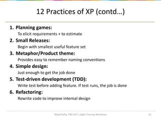 12 Practices of XP (contd…)
1. Planning games:
To elicit requirements + to estimate
2. Small Releases:
Begin with smallest useful feature set
3. Metaphor/Product theme:
Provides easy to remember naming conventions
4. Simple design:
Just enough to get the job done
5. Test-driven development (TDD):
Write test before adding feature. If test runs, the job is done
6. Refactoring:
Rewrite code to improve internal design
61Majid Rafiq, PMI-ACP | Agile Training Workshop
 