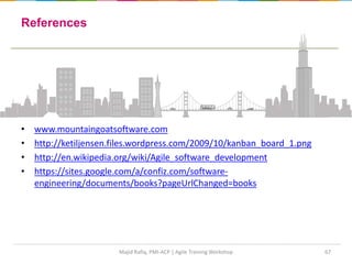 67
References
• www.mountaingoatsoftware.com
• http://ketiljensen.files.wordpress.com/2009/10/kanban_board_1.png
• http://en.wikipedia.org/wiki/Agile_software_development
• https://sites.google.com/a/confiz.com/software-
engineering/documents/books?pageUrlChanged=books
Majid Rafiq, PMI-ACP | Agile Training Workshop
 