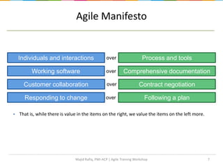  That is, while there is value in the items on the right, we value the items on the left more.
7
Process and toolsIndividuals and interactions over
Following a planResponding to change over
Comprehensive documentationWorking software over
Contract negotiationCustomer collaboration over
Agile Manifesto
Majid Rafiq, PMI-ACP | Agile Training Workshop
 