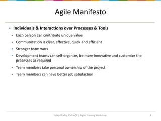 Agile Manifesto
 Individuals & Interactions over Processes & Tools
 Each person can contribute unique value
 Communication is clear, effective, quick and efficient
 Stronger team work
 Development teams can self-organize, be more innovative and customize the
processes as required
 Team members take personal ownership of the project
 Team members can have better job satisfaction
8Majid Rafiq, PMI-ACP | Agile Training Workshop
 