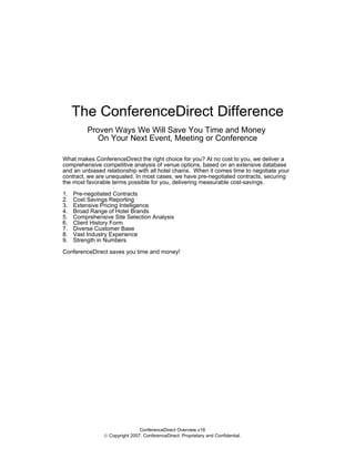 The ConferenceDirect Difference
          Proven Ways We Will Save You Time and Money
             On Your Next Event, Meeting or Conference

What makes ConferenceDirect the right choice for you? At no cost to you, we deliver a
comprehensive competitive analysis of venue options, based on an extensive database
and an unbiased relationship with all hotel chains. When it comes time to negotiate your
contract, we are unequaled. In most cases, we have pre-negotiated contracts, securing
the most favorable terms possible for you, delivering measurable cost-savings.

1.   Pre-negotiated Contracts
2.   Cost Savings Reporting
3.   Extensive Pricing Intelligence
4.   Broad Range of Hotel Brands
5.   Comprehensive Site Selection Analysis
6.   Client History Form
7.   Diverse Customer Base
8.   Vast Industry Experience
9.   Strength in Numbers

ConferenceDirect saves you time and money!




                                ConferenceDirect Overview v18
                © Copyright 2007. ConferenceDirect. Proprietary and Confidential.
 
