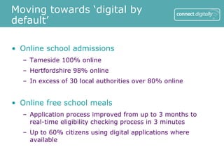 Moving towards ‘digital by
default’

• Online school admissions
  – Tameside 100% online
  – Hertfordshire 98% online
  – In excess of 30 local authorities over 80% online


• Online free school meals
  – Application process improved from up to 3 months to
    real-time eligibility checking process in 3 minutes
  – Up to 60% citizens using digital applications where
    available
 