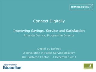 Connect Digitally

Improving Savings, Service and Satisfaction
      Amanda Derrick, Programme Director



               Digital by Default
     A Revolution in Public Service Delivery
    The Barbican Centre – 1 December 2011
 