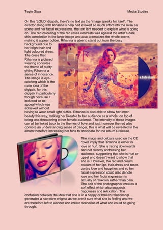 Toyin Giwa Media Studies
On this ‘LOUD’ digipak, there’s no text as the ‘image speaks for itself’. The
director along with Rihanna’s help had evoked so much effort into the mise en
scene and her facial expressions, the text isnt needed to explain what is going
on. The red colouring of the red roses contrasts well against the artist’s dark
skin completion in the large image and also dramatizes the whole scene,
making it appear bolder. Rihanna is able to stand out from the busy
background due to
her bright hair and
light coloured dress.
The dress that
Rihanna is pictured
wearing connotes
the theme of purity,
giving Rihanna a
sense of innocence.
The image is eye-
catching which is the
main idea of the
digipak, for this
digipak in particularly
though because it
included as ex
appeal which was
achieved without
having to wear small tight outfits. Rihanna is also able to show her inner
beauty this way, making her likeable to her audience as a whole, on top of
being less threatening to her female audience. The intensity of these images
can all be linked back to the themes of love and lust; however the red also
connote an understanding sense of danger, this is what will be revealed in the
album therefore increasing her fans to anticipate for the album’s release.
The image and colours used on the CD
cover imply that Rihanna is either in
love or hurt. She is facing downwards
and not directly addressing her
audience, suggesting that she is hurt or
upset and doesn’t want to show that
she is. However, the red and cream
colours of her lips, hair,dress and roses
portay love and happines and so her
facial expression could also denote
love and her facial expresson is
actually of relaxtion rather than pain.
The edit of the photographer creates a
soft effect which also suggests
happiness and relaxation. The
confusion between the idea that she is in a happy or broken relationship
generates a narrative enigma as we aren’t sure what she is feeling and we
are therefore left to wonder and create scenarios of what she could be going
through.
 