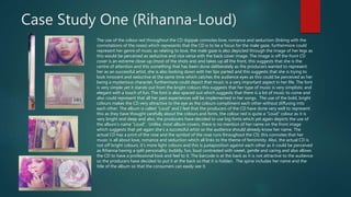 Case Study One (Rihanna-Loud)
The use of the colour red throughout the CD digipak connotes love, romance and seduction (linking with the
connotations of the roses) which represents that the CD is to be a focus for the male gaze, furthermore could
represent her genre of music as relating to love, the male gaze is also depicted through the image of her legs as
this would be perceived as seductive and vice versa with the back cover image. The image is off the front CD
cover is an extreme close-up (most of the shots are) and takes up all the front, this suggests that she is the
centre of attention and this something that has been done deliberately as the producers wanted to represent
her as an successful artist, she is also looking down with her lips parted and this suggests that she is trying to
look innocent and seductive at the same time which catches the audience eyes as this could be perceived as her
being a mysterious character, furthermore could depict that music is a very important aspect in her life. The font
is very simple yet it stands out from the bright colours this suggests that her type of music is very simplistic and
elegant with a touch of fun. The font is also spaced out which suggests that there is a lot of music to come and
also could represent that all her past experiences will be implemented in her songs. The use of the bold, bright
colours makes the CD very attractive to the eye as the colours compliment each other without diffusing into
each other. The album is called “Loud” and I feel that the producers of the CD have done very well to represent
this as they have thought carefully about the colours and fonts, the colour red is quite a “Loud” colour as it is
very bright and deep and also, the producers have decided to use big fonts which yet again depicts the use of
the album’s name “Loud”. Unlike, most album covers, there is no mention of her name on the front image
which suggests that yet again she’s a successful artist so the audience should already know her name. The
actual CD has a print of the rose and the symbol of the rose runs throughout the CD, this connotes that her
music is all about love, romance and seduction which all links to the theme of femininity. Also, the actual CD is
not off bright colours, it’s more light colours and this is juxtaposition against each other as it could be perceived
as Rihanna having a split personality; bubbly, fun, loud contrasted with sweet, gentle and caring and also allows
the CD to have a professional look and feel to it. The barcode is at the back as it is not attractive to the audience
so the producers have decided to put it at the back so that it is hidden. The spine includes her name and the
title of the album so that the consumers can easily see it.
 
