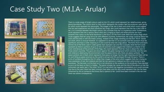 Case Study Two (M.I.A- Arular)
There is a wide range of bright colours used on this CD, which could represent her rebelliousness, going
above boundaries. The colours tend to clash which represents the modern feel the producers were going
for which could represent her personality. The images of her are in black and white which could suggest
that her past experiences are what influences her songs, also could represent that she has a dark side to
her, it is a contrast between the bright colours, this connotes that she is a mysterious artist. Furthermore,
could represent that she is serious about what she is singing as black and white pictures are more
powerful than colour as the facial expression is the focus. On the front cover there are various flags which
could suggests that her song are to do with different countries, furthermore, her songs could be about her
roots and this links in with the Arabic writing. Instead of her image standing out the font “M.I.A” stands
out more, which is unusual however, it is apparent to see that it is an acronym and this acronym must be
significant, and have a wider meaning to it and could be what she sings about. The fonts (front and back)
remind me of the fonts used in video games that represent war and this is actually what the font could
represent as there is symbols of guns on this CD and this could suggest that violence is a theme in her
music and because of the pictures of the flags, this could represent that her music is about the wars in
those certain countries. The guns are shown against the green background which connotes that the wars
and violence is destroying the environment and the peace (hence why there are peace symbols). The
peace symbols are in black which represents that peace no longer has the right meaning and there will be
no such thing as peace anymore as the world is corrupt and this portrayed through the guns. There is
prints of symbols throughout the CD rather than images of the artist which suggests that she is trying to
raise awareness of war and violence and that her star persona is irrelevant as she is only trying to raise
awareness. The barcode is at the back as it is not attractive to the audience so the producers have decided
to put it at the back so that it is hidden. The spine includes her name and the title of the album so that the
consumers can easily see it. The initial “M.I.A” is in red which has negative connotations as it could connote
that due to the wars, there has been innocent lives taken and this also could represent that she has been
influenced by this as someone she knows that is special to her could have been involved in the war and
there was severe consequences.
 